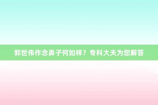 郭世伟作念鼻子何如样？专科大夫为您解答